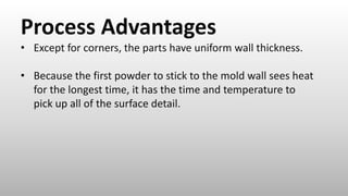Process Advantages
• Except for corners, the parts have uniform wall thickness.
• Because the first powder to stick to the mold wall sees heat
for the longest time, it has the time and temperature to
pick up all of the surface detail.
 