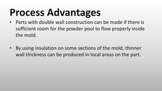 Process Advantages
• Parts with double wall construction can be made if there is
sufficient room for the powder pool to flow properly inside
the mold.
• By using insulation on some sections of the mold, thinner
wall thickness can be produced in local areas on the part.
 