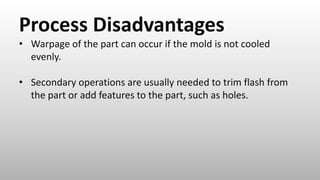 Process Disadvantages
• Warpage of the part can occur if the mold is not cooled
evenly.
• Secondary operations are usually needed to trim flash from
the part or add features to the part, such as holes.
 