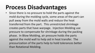 Process Disadvantages
• Since there is no pressure to hold the parts against the
mold during the molding cycle, some areas of the part can
pull away from the mold walls and reduce the heat
transferred from the part. This unrestricted shrinkage
creates parts that have warpage. Injection Molding use
pressure to compensate for shrinkage during the packing
phase. In Blow Molding, air pressure holds the parts
against the mold wall to help aid in heat transfer. The
pressurization of the parts help to hold tolerances better
than Rotational Molding.
 