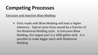 Competing Processes
Extrusion and Injection Blow Molding
 Parts made with Blow Molding will have a higher
tolerance. Typical cycle times would be a fraction of
the Rotational Molding cycle. In Extrusion Blow
Molding, the largest part is a 1000 gallon tank. It is
possible to make bigger parts with Rotational
Molding
 