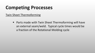 Competing Processes
Twin Sheet Thermoforming
 Parts made with Twin Sheet Thermoforming will have
an external seam/weld. Typical cycle times would be
a fraction of the Rotational Molding cycle
 