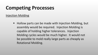 Competing Processes
Injection Molding
 Hollow parts can be made with Injection Molding, but
assembly would be required. Injection Molding is
capable of holding higher tolerances. Injection
Molding cycles would be much higher. It would not
be possible to mold really large parts as cheaply as
Rotational Molding.
 
