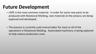 Future Development
– LDPE is the most common material. In order for some new parts to be
produced with Rotational Molding, new materials to the process are being
explored and developed.
– The process is currently used manual labor for most or all of the
operations in Rotational Molding. Automated machinery is being explored
to help reduce production costs.
 
