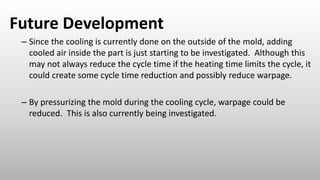 Future Development
– Since the cooling is currently done on the outside of the mold, adding
cooled air inside the part is just starting to be investigated. Although this
may not always reduce the cycle time if the heating time limits the cycle, it
could create some cycle time reduction and possibly reduce warpage.
– By pressurizing the mold during the cooling cycle, warpage could be
reduced. This is also currently being investigated.
 