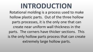 Rotational molding is a process used to make
hollow plastic parts. Out of the three hollow
parts processes, it is the only one that can
create near uniform wall thickness in the
parts. The corners have thicker sections. This
is the only hollow parts process that can create
extremely large hollow parts.
INTRODUCTION
 