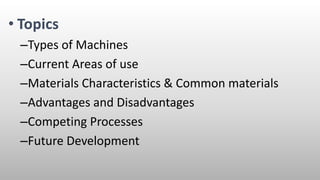 • Topics
–Types of Machines
–Current Areas of use
–Materials Characteristics & Common materials
–Advantages and Disadvantages
–Competing Processes
–Future Development
 