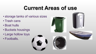 Current Areas of use
• storage tanks of various sizes
• Trash cans
• Boat hulls
• Buckets housings
• Large hollow toys
• Footballs.
 