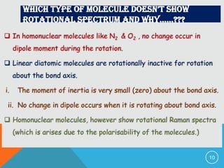 Which type of molecule doesn’t shoW
rotational spectrum and Why……???
 In homonuclear molecules like N2 & O2 , no change occur in
dipole moment during the rotation.

 Linear diatomic molecules are rotationally inactive for rotation
about the bond axis.
i.

The moment of inertia is very small (zero) about the bond axis.

ii. No change in dipole occurs when it is rotating about bond axis.
 Homonuclear molecules, however show rotational Raman spectra
(which is arises due to the polarisability of the molecules.)

10

 