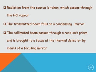  Radiation from the source is taken, which passes through
the HCl vapour
 The transmitted beam falls on a condensing mirror
 The collimated beam passes through a rock-salt prism
and is brought to a focus at the thermal detector by
means of a focusing mirror

12

 