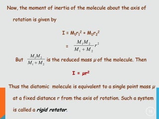 Now, the moment of inertia of the molecule about the axis of

rotation is given by
I = M1r12 + M2r22

=

M 1M 2 2
r
M1 M 2

M 1M 2
But
is the reduced mass µ of the molecule. Then
M1 M 2

I = µr2
Thus the diatomic molecule is equivalent to a single point mass µ

at a fixed distance r from the axis of rotation. Such a system
is called a rigid rotator.

15

 
