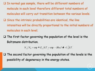  In normal gas sample, there will be different numbers of

molecule in each level therefore different total numbers of
molecules will carry out transition between the various levels.
 Since the intrinsic probabilities are identical, the line

intensities will be directly proportional to the initial numbers of
molecules in each level.
 The first factor governing the population of the level is the

Boltzmann distribution.
N j N0

exp

E j kT

exp

BhcJ J 1 kT

 The second factor governing the population of the levels is the
possibility of degeneracy in the energy states.
25

 