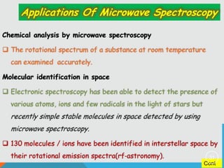 Applications Of Microwave Spectroscopy
Chemical analysis by microwave spectroscopy
 The rotational spectrum of a substance at room temperature

can examined accurately.
Molecular identification in space
 Electronic spectroscopy has been able to detect the presence of
various atoms, ions and few radicals in the light of stars but

recently simple stable molecules in space detected by using
microwave spectroscopy.
 130 molecules / ions have been identified in interstellar space by
their rotational emission spectra(rf‐astronomy).

31

Cont

 