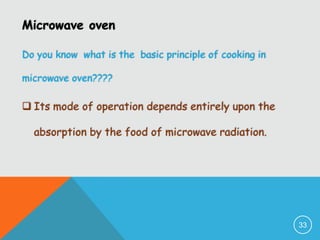 Microwave oven
Do you know what is the basic principle of cooking in
microwave oven????

 Its mode of operation depends entirely upon the
absorption by the food of microwave radiation.

33

 