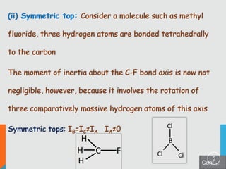 (ii) Symmetric top: Consider a molecule such as methyl
fluoride, three hydrogen atoms are bonded tetrahedrally
to the carbon
The moment of inertia about the C-F bond axis is now not
negligible, however, because it involves the rotation of
three comparatively massive hydrogen atoms of this axis
Symmetric tops: IB=IC≠IA IA≠0

5

Cont…

 