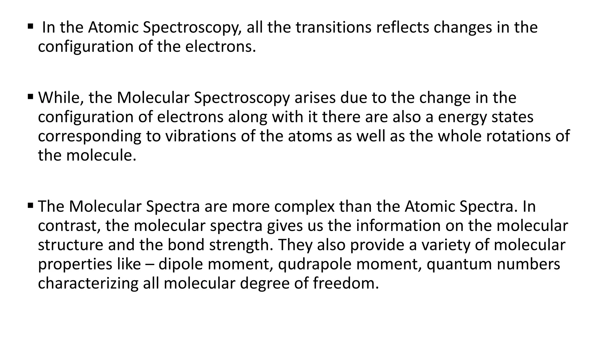  In the Atomic Spectroscopy, all the transitions reflects changes in the
configuration of the electrons.
 While, the Molecular Spectroscopy arises due to the change in the
configuration of electrons along with it there are also a energy states
corresponding to vibrations of the atoms as well as the whole rotations of
the molecule.
 The Molecular Spectra are more complex than the Atomic Spectra. In
contrast, the molecular spectra gives us the information on the molecular
structure and the bond strength. They also provide a variety of molecular
properties like – dipole moment, qudrapole moment, quantum numbers
characterizing all molecular degree of freedom.
 