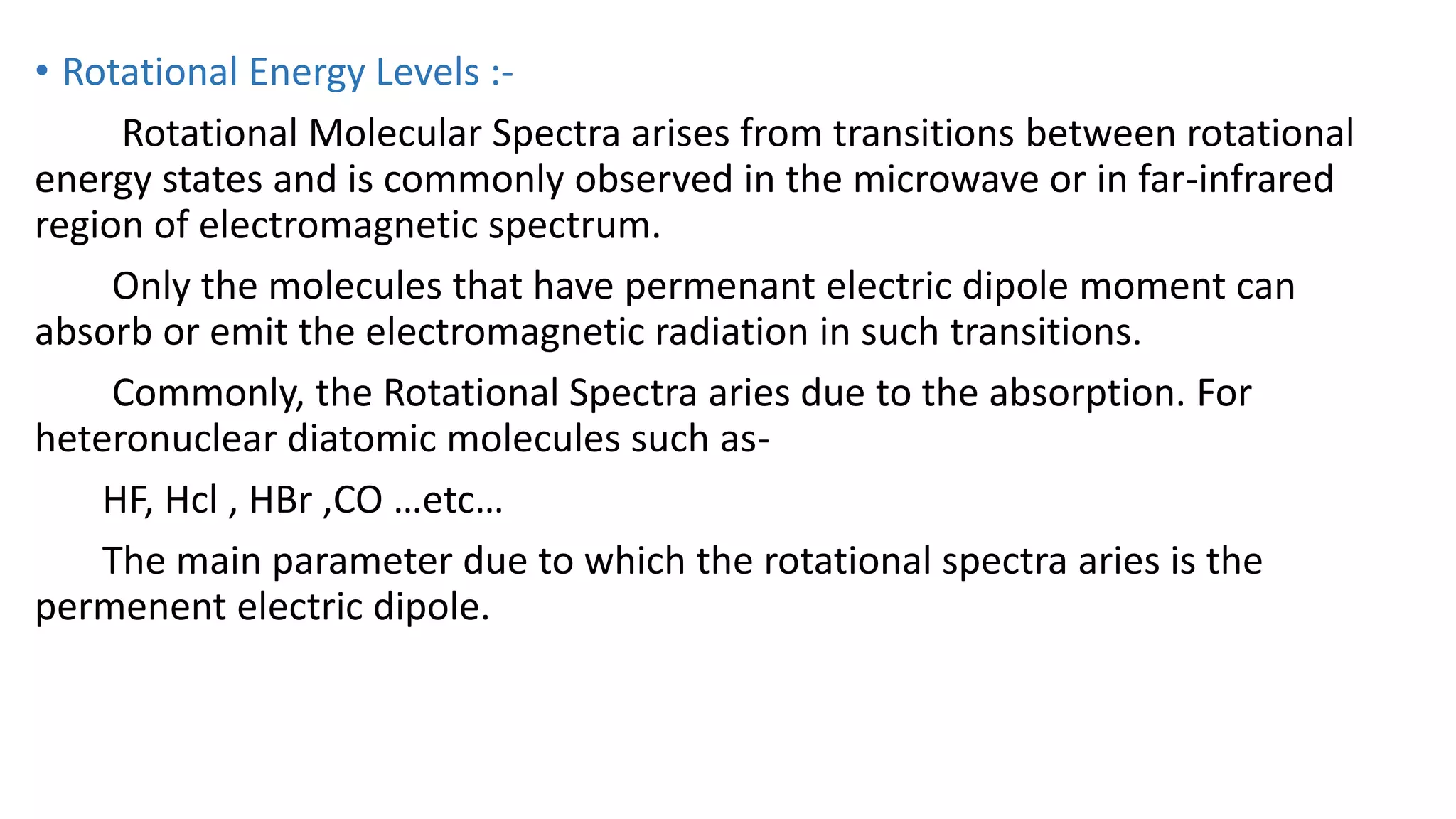 • Rotational Energy Levels :-
Rotational Molecular Spectra arises from transitions between rotational
energy states and is commonly observed in the microwave or in far-infrared
region of electromagnetic spectrum.
Only the molecules that have permenant electric dipole moment can
absorb or emit the electromagnetic radiation in such transitions.
Commonly, the Rotational Spectra aries due to the absorption. For
heteronuclear diatomic molecules such as-
HF, Hcl , HBr ,CO …etc…
The main parameter due to which the rotational spectra aries is the
permenent electric dipole.
 