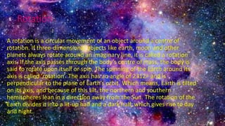 Rotation
A rotation is a circular movement of an object around a centre of
rotation. If three-dimensional objects like earth, moon and other
planets always rotate around an imaginary line, it is called a rotation
axis. If the axis passes through the body’s centre of mass, the body is
said to rotate upon itself or spin. The spinning of the Earth around its
axis is called ‘rotation’. The axis has an angle of 2312∘ and is
perpendicular to the plane of Earth’s orbit. Which means, Earth is tilted
on its axis, and because of this tilt, the northern and southern
hemispheres lean in a direction away from the Sun. The rotation of the
Earth divides it into a lit-up half and a dark half, which gives rise to day
and night.
 
