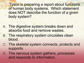 Tyson is preparing a report about functions
of human body systems. Which statement
does NOT describe the function of a given
body system?
A. The digestive system breaks down and
absorbs food and remove wastes.
B. The respiratory system circulates clean
blood.
C. The skeletal system connects, protects and
supports.
D. The nervous system gathers, processes
and responds to information.
 