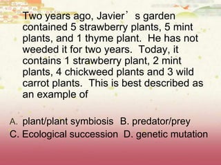 Two years ago, Javier’s garden
contained 5 strawberry plants, 5 mint
plants, and 1 thyme plant. He has not
weeded it for two years. Today, it
contains 1 strawberry plant, 2 mint
plants, 4 chickweed plants and 3 wild
carrot plants. This is best described as
an example of
A. plant/plant symbiosis B. predator/prey
C. Ecological succession D. genetic mutation
 