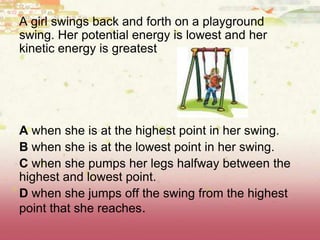 A girl swings back and forth on a playground
swing. Her potential energy is lowest and her
kinetic energy is greatest
A when she is at the highest point in her swing.
B when she is at the lowest point in her swing.
C when she pumps her legs halfway between the
highest and lowest point.
D when she jumps off the swing from the highest
point that she reaches.
 