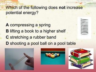 Which of the following does not increase
potential energy?
A compressing a spring
B lifting a book to a higher shelf
C stretching a rubber band
D shooting a pool ball on a pool table
 