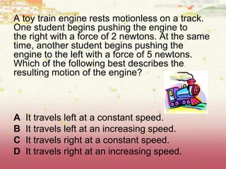A toy train engine rests motionless on a track.
One student begins pushing the engine to
the right with a force of 2 newtons. At the same
time, another student begins pushing the
engine to the left with a force of 5 newtons.
Which of the following best describes the
resulting motion of the engine?
A It travels left at a constant speed.
B It travels left at an increasing speed.
C It travels right at a constant speed.
D It travels right at an increasing speed.
 