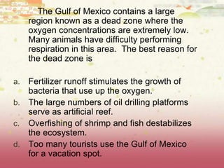 The Gulf of Mexico contains a large
region known as a dead zone where the
oxygen concentrations are extremely low.
Many animals have difficulty performing
respiration in this area. The best reason for
the dead zone is
a. Fertilizer runoff stimulates the growth of
bacteria that use up the oxygen.
b. The large numbers of oil drilling platforms
serve as artificial reef.
c. Overfishing of shrimp and fish destabilizes
the ecosystem.
d. Too many tourists use the Gulf of Mexico
for a vacation spot.
 