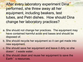 After every laboratory experiment Dina
performed, she threw away all her
equipment, including beakers, test
tubes, and Petri dishes. How should Dina
change her laboratory practices?
a. She should not change her practices. The equipment may
have contained harmful acids and bases and should be
disposed of.
b. She should recycle her equipment so it can get made into
new equipment.
c. She should save her equipment and leave it dirty so she
doesn’t waste water.
d. She should clean and reuse her equipment to save the
Earth’s resources.
 