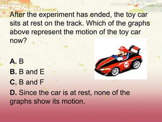 After the experiment has ended, the toy car
sits at rest on the track. Which of the graphs
above represent the motion of the toy car
now?
A. B
B. B and E
C. B and F
D. Since the car is at rest, none of the
graphs show its motion.
 