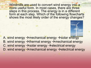 Windmills are used to convert wind energy into a
more useful form. In most cases, there are three
steps in this process. The energy is in a different
form at each step. Which of the following flowcharts
shows the most likely order of the energy changes?
A. wind energy mechanical energy solar energy 
B. wind energy thermal energy mechanical energy 
C. wind energy solar energy electrical energy 
D. wind energy mechanical energy electrical energy
 