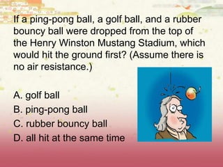 If a ping-pong ball, a golf ball, and a rubber
bouncy ball were dropped from the top of
the Henry Winston Mustang Stadium, which
would hit the ground first? (Assume there is
no air resistance.)
A. golf ball
B. ping-pong ball
C. rubber bouncy ball
D. all hit at the same time
 