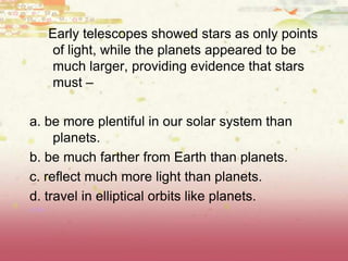 Early telescopes showed stars as only points
of light, while the planets appeared to be
much larger, providing evidence that stars
must –
a. be more plentiful in our solar system than
planets.
b. be much farther from Earth than planets.
c. reflect much more light than planets.
d. travel in elliptical orbits like planets.
(8.8B)
 