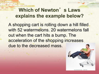 Which of Newton’s Laws
explains the example below?
A shopping cart is rolling down a hill filled
with 52 watermelons. 20 watermelons fall
out when the cart hits a bump. The
acceleration of the shopping increases
due to the decreased mass.
 