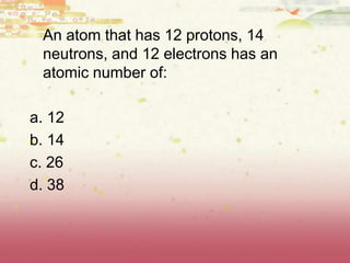 An atom that has 12 protons, 14
neutrons, and 12 electrons has an
atomic number of:
a. 12
b. 14
c. 26
d. 38
 