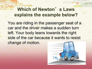 Which of Newton’s Laws
explains the example below?
You are riding in the passenger seat of a
car and the driver makes a sudden turn
left. Your body leans towards the right
side of the car because it wants to resist
change of motion.
 