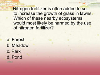 Nitrogen fertilizer is often added to soil
to increase the growth of grass in lawns.
Which of these nearby ecosystems
would most likely be harmed by the use
of nitrogen fertilizer?
a. Forest
b. Meadow
c. Park
d. Pond
(7.8C)
 