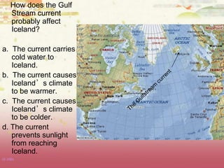 How does the Gulf
Stream current
probably affect
Iceland?
a. The current carries
cold water to
Iceland.
b. The current causes
Iceland’s climate
to be warmer.
c. The current causes
Iceland’s climate
to be colder.
d. The current
prevents sunlight
from reaching
Iceland.
(8.10B)
 