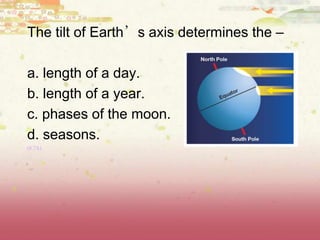 The tilt of Earth’s axis determines the –
a. length of a day.
b. length of a year.
c. phases of the moon.
d. seasons.
(8.7A)
 