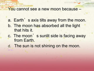 You cannot see a new moon because –
a. Earth’s axis tilts away from the moon.
b. The moon has absorbed all the light
that hits it.
c. The moon’s sunlit side is facing away
from Earth.
d. The sun is not shining on the moon.
(8.7B)
 