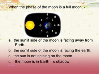 When the phase of the moon is a full moon, -
a. the sunlit side of the moon is facing away from
Earth.
b. the sunlit side of the moon is facing the earth.
c. the sun is not shining on the moon.
d. the moon is in Earth’s shadow.
(8.7B)
 