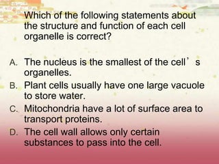 Which of the following statements about
the structure and function of each cell
organelle is correct?
A. The nucleus is the smallest of the cell’s
organelles.
B. Plant cells usually have one large vacuole
to store water.
C. Mitochondria have a lot of surface area to
transport proteins.
D. The cell wall allows only certain
substances to pass into the cell.
 