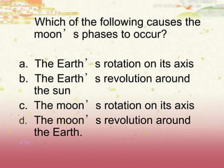 Which of the following causes the
moon’s phases to occur?
a. The Earth’s rotation on its axis
b. The Earth’s revolution around
the sun
c. The moon’s rotation on its axis
d. The moon’s revolution around
the Earth.
(8.7B)
 