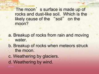 The moon’s surface is made up of
rocks and dust-like soil. Which is the
likely cause of the “soil” on the
moon?
a. Breakup of rocks from rain and moving
water.
b. Breakup of rocks when meteors struck
the moon.
c. Weathering by glaciers.
d. Weathering by wind.
(8.8A)
 