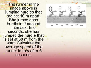 The runner in the
image above is
jumping hurdles that
are set 10 m apart.
She jumps each
hurdle in 2-second
intervals. In 6
seconds, she has
jumped the hurdle that
is set at 30 m from the
start. Calculate the
average speed of the
runner in m/s after 6
seconds.
 