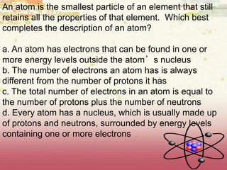 An atom is the smallest particle of an element that still
retains all the properties of that element. Which best
completes the description of an atom?
a. An atom has electrons that can be found in one or
more energy levels outside the atom’s nucleus
b. The number of electrons an atom has is always
different from the number of protons it has
c. The total number of electrons in an atom is equal to
the number of protons plus the number of neutrons
d. Every atom has a nucleus, which is usually made up
of protons and neutrons, surrounded by energy levels
containing one or more electrons
 
