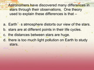 Astronomers have discovered many differences in
stars through their observations. One theory
used to explain these differences is that –
a. Earth’s atmosphere distorts our view of the stars.
b. stars are at different points in their life cycles.
c. the distances between stars are huge.
d. there is too much light pollution on Earth to study
stars.
(8.8A)
 