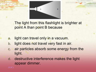 The light from this flashlight is brighter at
point A than point B because
a. light can travel only in a vacuum.
b. light does not travel very fast in air.
c. air particles absorb some energy from the
light.
d. destructive interference makes the light
appear dimmer.
(8.8C)
 