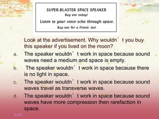 Look at the advertisement. Why wouldn’t you buy
this speaker if you lived on the moon?
a. The speaker wouldn’t work in space because sound
waves need a medium and space is empty.
b. The speaker wouldn’t work in space because there
is no light in space.
c. The speaker wouldn’t work in space because sound
waves travel as transverse waves.
d. The speaker wouldn’t work in space because sound
waves have more compression then rarefaction in
space.
(8.8C)
 