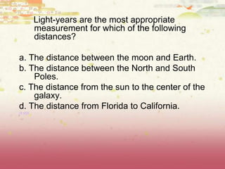 Light-years are the most appropriate
measurement for which of the following
distances?
a. The distance between the moon and Earth.
b. The distance between the North and South
Poles.
c. The distance from the sun to the center of the
galaxy.
d. The distance from Florida to California.
(8.8D)
 